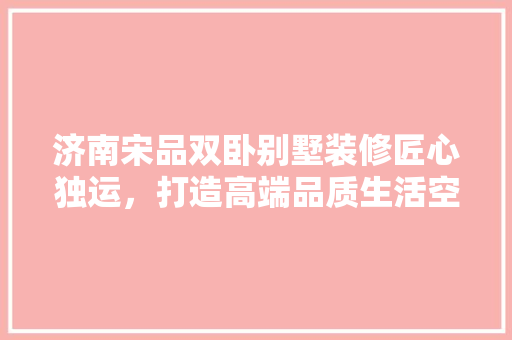 济南宋品双卧别墅装修匠心独运，打造高端品质生活空间