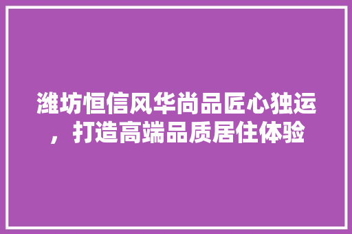 潍坊恒信风华尚品匠心独运，打造高端品质居住体验