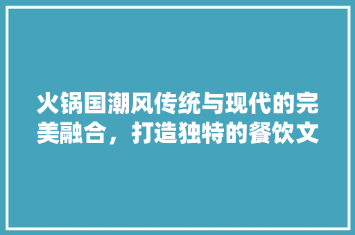 火锅国潮风传统与现代的完美融合，打造独特的餐饮文化体验