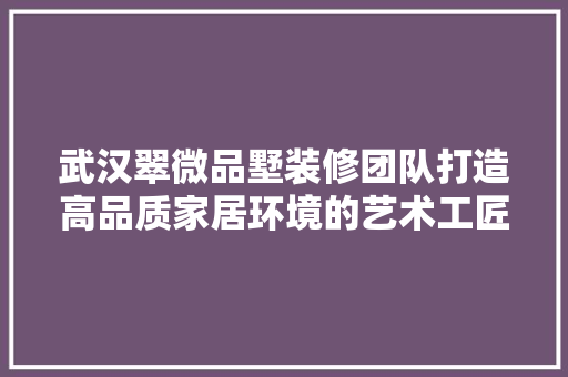 武汉翠微品墅装修团队打造高品质家居环境的艺术工匠  第1张