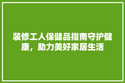 装修工人保健品指南守护健康，助力美好家居生活