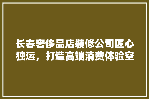 长春奢侈品店装修公司匠心独运，打造高端消费体验空间