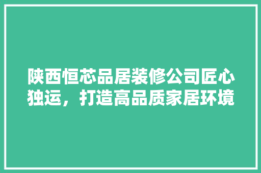 陕西恒芯品居装修公司匠心独运，打造高品质家居环境