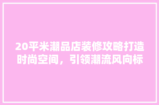 20平米潮品店装修攻略打造时尚空间，引领潮流风向标