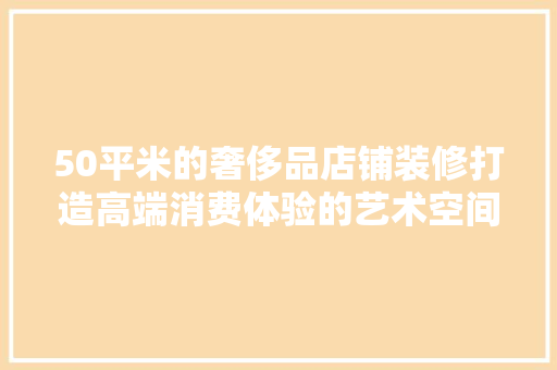 50平米的奢侈品店铺装修打造高端消费体验的艺术空间