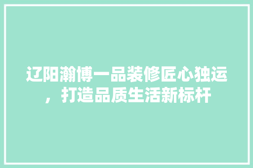 辽阳瀚博一品装修匠心独运，打造品质生活新标杆