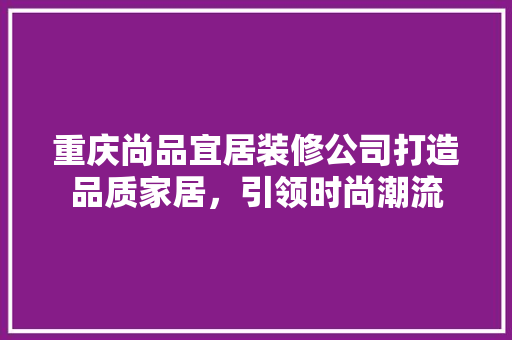 重庆尚品宜居装修公司打造品质家居，引领时尚潮流