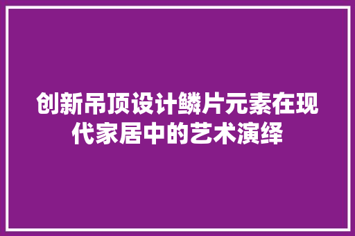 创新吊顶设计鳞片元素在现代家居中的艺术演绎