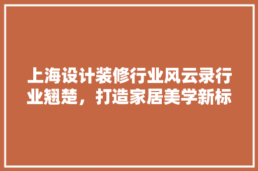 上海设计装修行业风云录行业翘楚，打造家居美学新标杆
