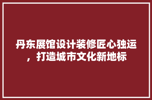 丹东展馆设计装修匠心独运，打造城市文化新地标