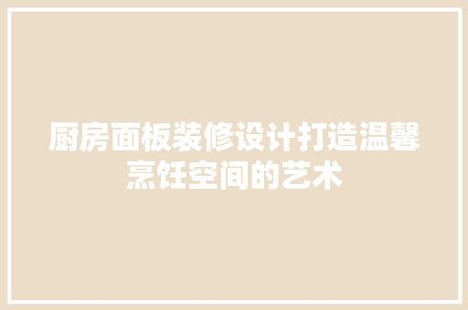 厨房面板装修设计打造温馨烹饪空间的艺术