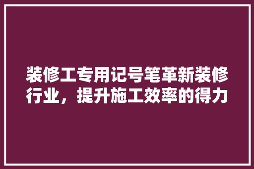 装修工专用记号笔革新装修行业，提升施工效率的得力助手