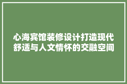 心海宾馆装修设计打造现代舒适与人文情怀的交融空间