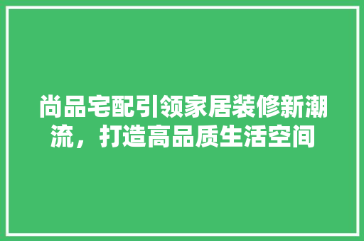 尚品宅配引领家居装修新潮流，打造高品质生活空间
