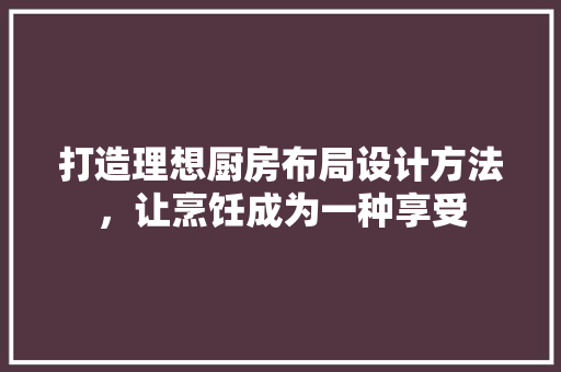 打造理想厨房布局设计方法，让烹饪成为一种享受
