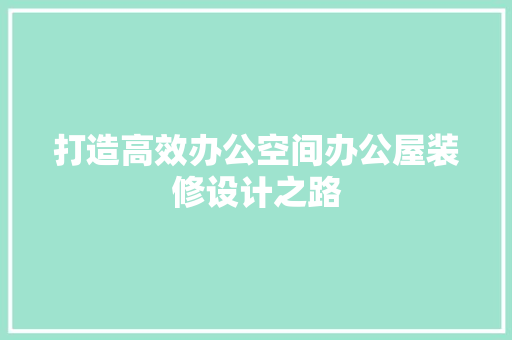 打造高效办公空间办公屋装修设计之路