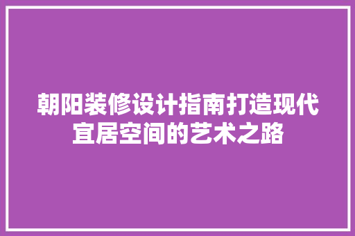 朝阳装修设计指南打造现代宜居空间的艺术之路