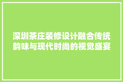 深圳茶庄装修设计融合传统韵味与现代时尚的视觉盛宴