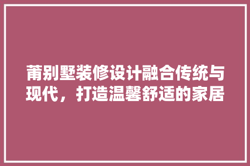 莆别墅装修设计融合传统与现代，打造温馨舒适的家居空间  第1张
