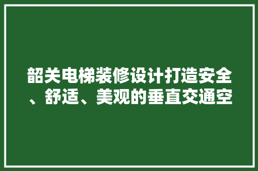 韶关电梯装修设计打造安全、舒适、美观的垂直交通空间
