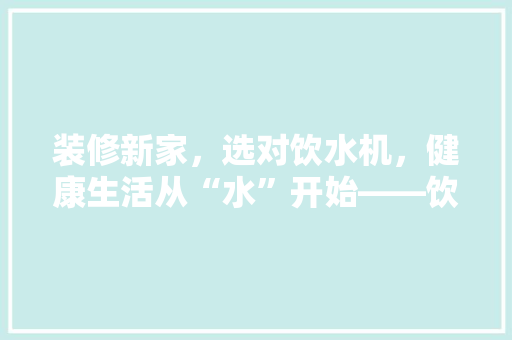 装修新家，选对饮水机，健康生活从“水”开始——饮水机选购指南