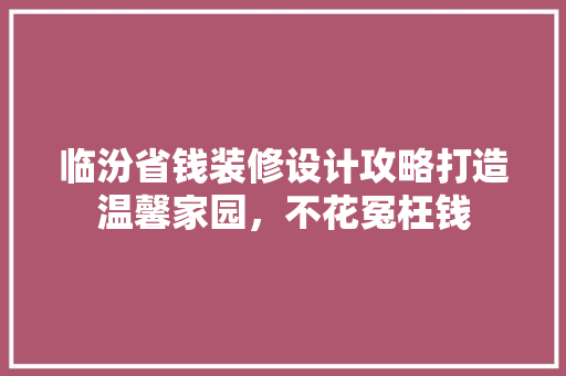 临汾省钱装修设计攻略打造温馨家园，不花冤枉钱