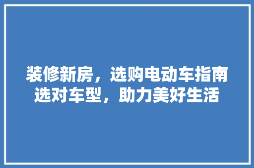 装修新房，选购电动车指南选对车型，助力美好生活