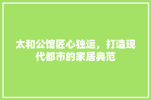 太和公馆匠心独运，打造现代都市的家居典范