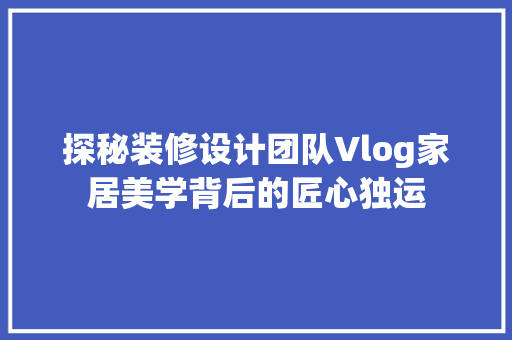 探秘装修设计团队Vlog家居美学背后的匠心独运