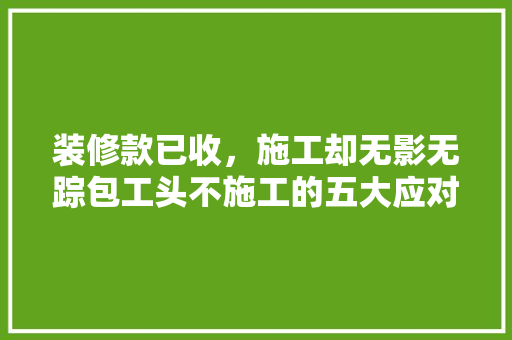 装修款已收，施工却无影无踪包工头不施工的五大应对步骤