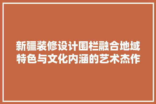 新疆装修设计围栏融合地域特色与文化内涵的艺术杰作