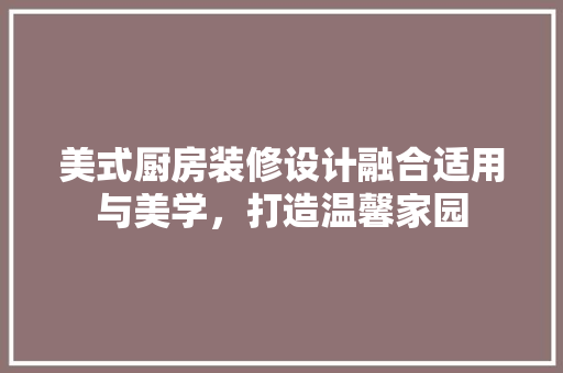 美式厨房装修设计融合适用与美学，打造温馨家园
