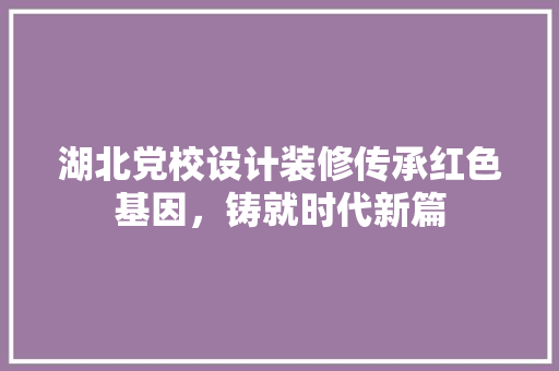 湖北党校设计装修传承红色基因，铸就时代新篇