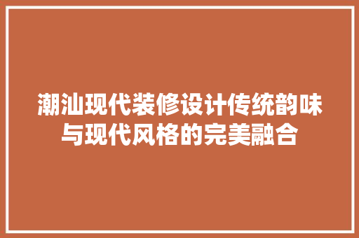 潮汕现代装修设计传统韵味与现代风格的完美融合