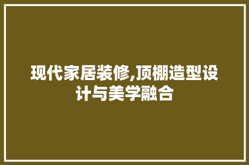 现代家居装修,顶棚造型设计与美学融合