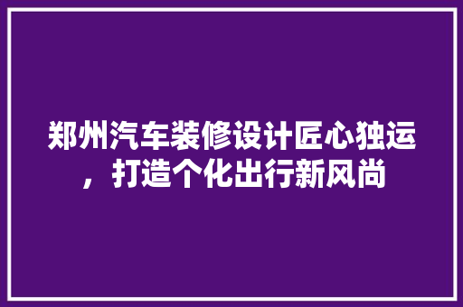 郑州汽车装修设计匠心独运，打造个化出行新风尚  第1张