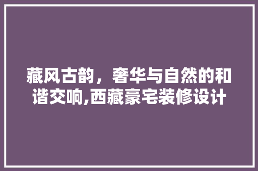 藏风古韵，奢华与自然的和谐交响,西藏豪宅装修设计探析