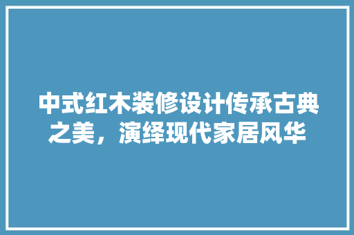中式红木装修设计传承古典之美，演绎现代家居风华
