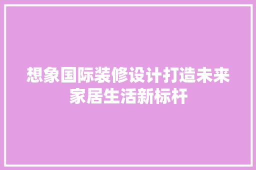 想象国际装修设计打造未来家居生活新标杆  第1张