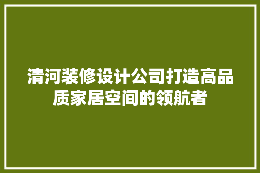 清河装修设计公司打造高品质家居空间的领航者  第1张