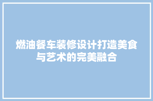 燃油餐车装修设计打造美食与艺术的完美融合