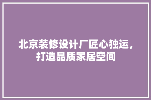 北京装修设计厂匠心独运，打造品质家居空间