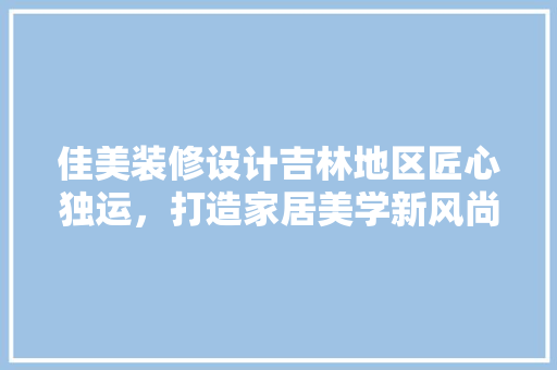 佳美装修设计吉林地区匠心独运，打造家居美学新风尚