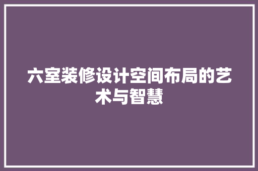 六室装修设计空间布局的艺术与智慧