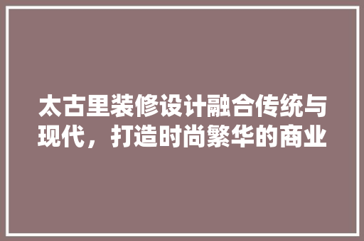太古里装修设计融合传统与现代，打造时尚繁华的商业空间