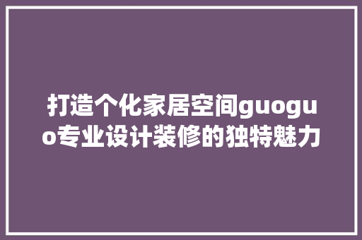 打造个化家居空间guoguo专业设计装修的独特魅力