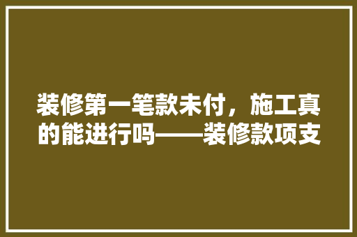 装修第一笔款未付，施工真的能进行吗——装修款项支付的秘密
