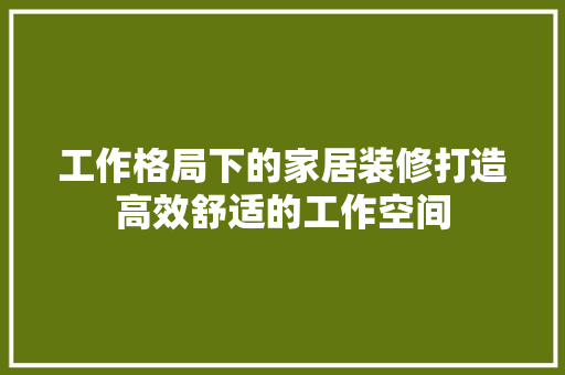 工作格局下的家居装修打造高效舒适的工作空间