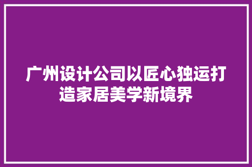 广州设计公司以匠心独运打造家居美学新境界
