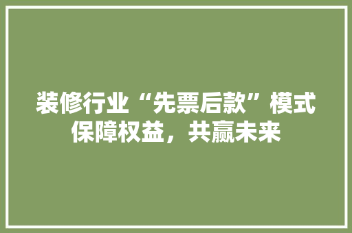 装修行业“先票后款”模式保障权益，共赢未来